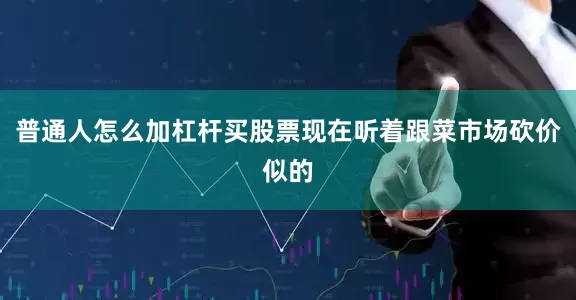 普通人怎么加杠杆买股票现在听着跟菜市场砍价似的