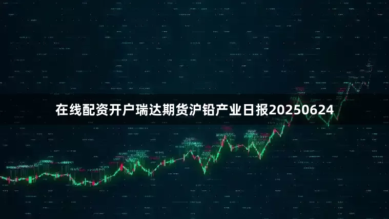 在线配资开户瑞达期货沪铅产业日报20250624