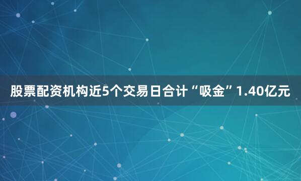 股票配资机构近5个交易日合计“吸金”1.40亿元