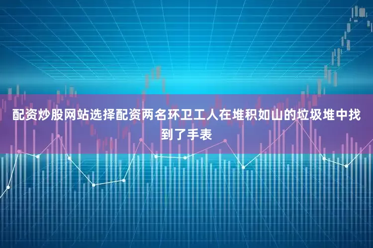 配资炒股网站选择配资两名环卫工人在堆积如山的垃圾堆中找到了手表