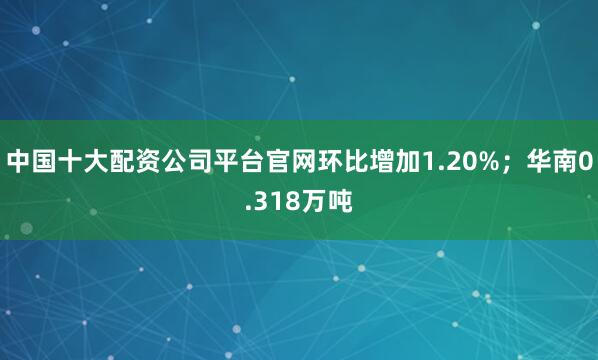 中国十大配资公司平台官网环比增加1.20%；华南0.318万吨