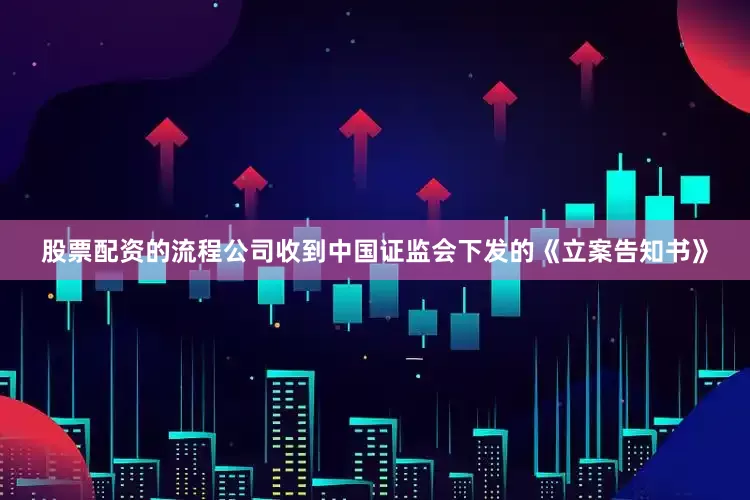 股票配资的流程公司收到中国证监会下发的《立案告知书》