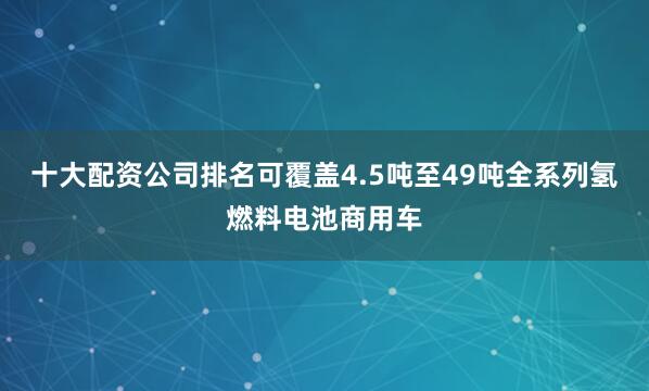 十大配资公司排名可覆盖4.5吨至49吨全系列氢燃料电池商用车