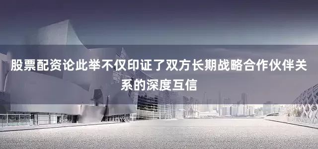 股票配资论此举不仅印证了双方长期战略合作伙伴关系的深度互信