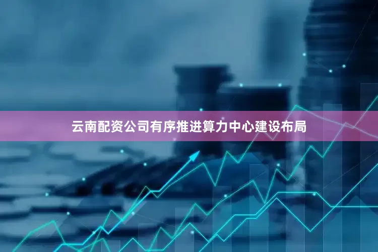 云南配资公司有序推进算力中心建设布局