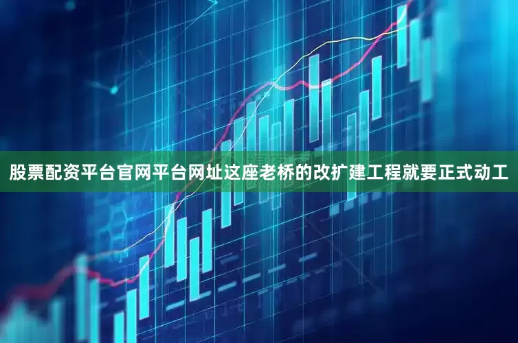 股票配资平台官网平台网址这座老桥的改扩建工程就要正式动工