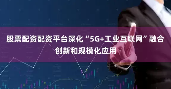 股票配资配资平台深化“5G+工业互联网”融合创新和规模化应用