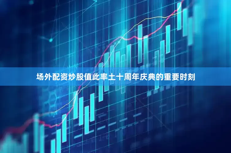 场外配资炒股值此率土十周年庆典的重要时刻