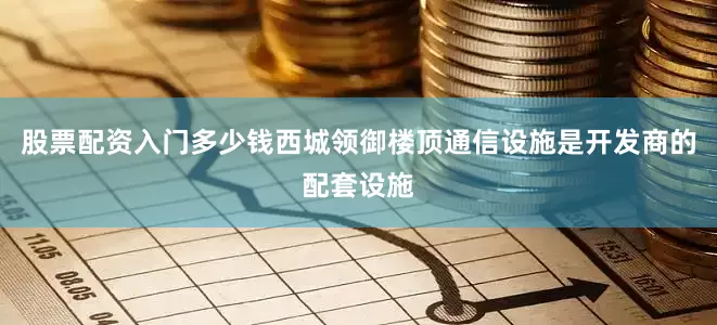 股票配资入门多少钱西城领御楼顶通信设施是开发商的配套设施